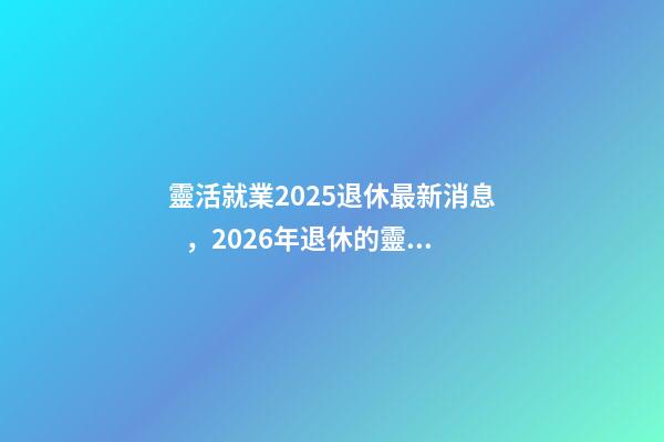 靈活就業2025退休最新消息，2026年退休的靈活就業人員
